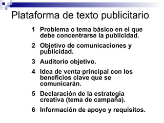 Plataforma de texto publicitario 1 Problema o tema básico en el que debe concentrarse la publicidad. 2 Objetivo de comunicaciones y publicidad. 3 Auditorio objetivo. 4 Idea de venta principal con los beneficios clave que se comunicarán. 5 Declaración de la estrategia creativa (tema de campaña). 6 Información de apoyo y requisitos . 