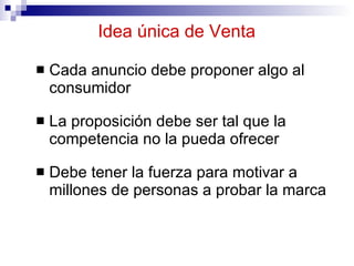 Idea única de Venta Cada anuncio debe proponer algo al consumidor La proposición debe ser tal que la competencia no la pueda ofrecer  Debe tener la fuerza para motivar a millones de personas a probar la marca 