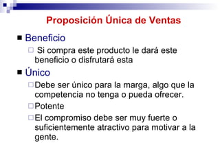 Proposición Única de Ventas Beneficio Si compra este producto le dará este beneficio o disfrutará esta Único Debe ser único para la marga, algo que la competencia no tenga o pueda ofrecer.  Potente El compromiso debe ser muy fuerte o suficientemente atractivo para motivar a la gente.   