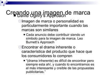 Creando una imagen de marca David Ogilvy’s Approach Imagen de marca o personalidad es particularmente importante cuando las marcas son similares Cada anuncio debe contribuir siendo un símbolo para la imagen de marca . Leo Burnett’s Approach Encontrar el drama inherente o característica del producto que hace que los consumidores lo compren “ (drama inherente) es difícil de encontrar pero siempre esta ahí, y cuando lo encontramos es el más interesante y creíble de las propuestas publicitarias.” 