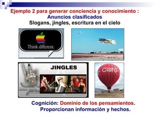 Ejemplo 2 para generar conciencia y conocimiento : Anuncios clasificados Slogans, jingles, escritura en el cielo Cognición:  Dominio   de los   pensamientos .  Proporcionan información y hechos. 