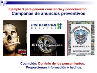 Ejemplo 3 para generar conciencia y conocimiento : Campañas de anuncios preventivos Cognición:  Dominio   de los   pensamientos .  Proporcionan información y hechos. 