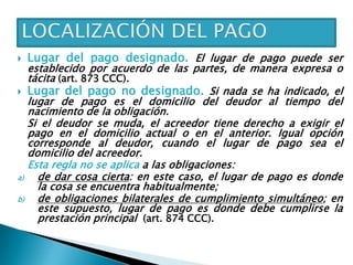  Lugar del pago designado. El lugar de pago puede ser
establecido por acuerdo de las partes, de manera expresa o
tácita (art. 873 CCC).
 Lugar del pago no designado. Si nada se ha indicado, el
lugar de pago es el domicilio del deudor al tiempo del
nacimiento de la obligación.
Si el deudor se muda, el acreedor tiene derecho a exigir el
pago en el domicilio actual o en el anterior. Igual opción
corresponde al deudor, cuando el lugar de pago sea el
domicilio del acreedor.
Esta regla no se aplica a las obligaciones:
a) de dar cosa cierta: en este caso, el lugar de pago es donde
la cosa se encuentra habitualmente;
b) de obligaciones bilaterales de cumplimiento simultáneo; en
este supuesto, lugar de pago es donde debe cumplirse la
prestación principal (art. 874 CCC).
 