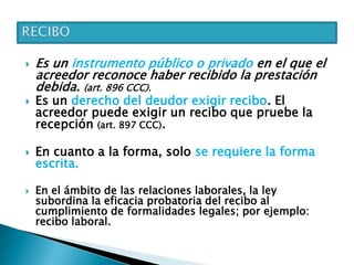  Es un instrumento público o privado en el que el
acreedor reconoce haber recibido la prestación
debida. (art. 896 CCC).
 Es un derecho del deudor exigir recibo. El
acreedor puede exigir un recibo que pruebe la
recepción (art. 897 CCC).
 En cuanto a la forma, solo se requiere la forma
escrita.
 En el ámbito de las relaciones laborales, la ley
subordina la eficacia probatoria del recibo al
cumplimiento de formalidades legales; por ejemplo:
recibo laboral.
 