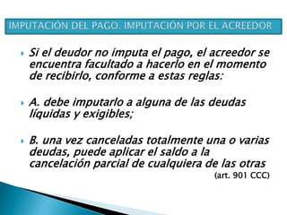  Si el deudor no imputa el pago, el acreedor se
encuentra facultado a hacerlo en el momento
de recibirlo, conforme a estas reglas:
 A. debe imputarlo a alguna de las deudas
líquidas y exigibles;
 B. una vez canceladas totalmente una o varias
deudas, puede aplicar el saldo a la
cancelación parcial de cualquiera de las otras
(art. 901 CCC)
 