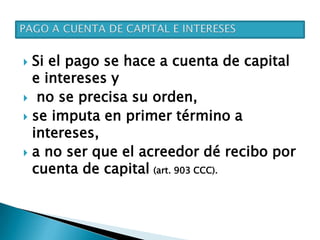  Si el pago se hace a cuenta de capital
e intereses y
 no se precisa su orden,
 se imputa en primer término a
intereses,
 a no ser que el acreedor dé recibo por
cuenta de capital (art. 903 CCC).
 