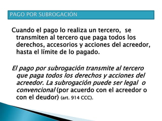Cuando el pago lo realiza un tercero, se
transmiten al tercero que paga todos los
derechos, accesorios y acciones del acreedor,
hasta el límite de lo pagado.
El pago por subrogación transmite al tercero
que paga todos los derechos y acciones del
acreedor. La subrogación puede ser legal o
convencional (por acuerdo con el acreedor o
con el deudor) (art. 914 CCC).
 