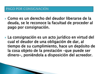  Como es un derecho del deudor liberarse de la
deuda, se le reconoce la facultad de proceder al
pago por consignación.
 La consignación es un acto jurídico en virtud del
cual el deudor de una obligación de dar, al
tiempo de su cumplimiento, hace un depósito de
la cosa objeto de la prestación –que puede ser
dinero-, poniéndola a disposición del acreedor.
 