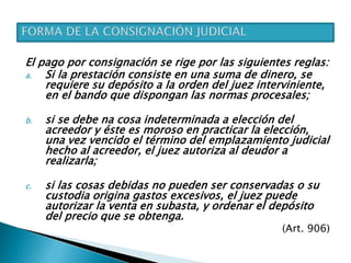El pago por consignación se rige por las siguientes reglas:
a. Si la prestación consiste en una suma de dinero, se
requiere su depósito a la orden del juez interviniente,
en el bando que dispongan las normas procesales;
b. si se debe na cosa indeterminada a elección del
acreedor y éste es moroso en practicar la elección,
una vez vencido el término del emplazamiento judicial
hecho al acreedor, el juez autoriza al deudor a
realizarla;
c. si las cosas debidas no pueden ser conservadas o su
custodia origina gastos excesivos, el juez puede
autorizar la venta en subasta, y ordenar el depósito
del precio que se obtenga.
(Art. 906)
 