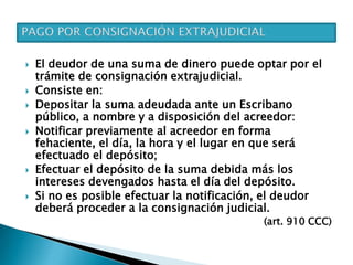  El deudor de una suma de dinero puede optar por el
trámite de consignación extrajudicial.
 Consiste en:
 Depositar la suma adeudada ante un Escribano
público, a nombre y a disposición del acreedor:
 Notificar previamente al acreedor en forma
fehaciente, el día, la hora y el lugar en que será
efectuado el depósito;
 Efectuar el depósito de la suma debida más los
intereses devengados hasta el día del depósito.
 Si no es posible efectuar la notificación, el deudor
deberá proceder a la consignación judicial.
(art. 910 CCC)
 