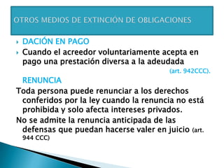  DACIÓN EN PAGO
 Cuando el acreedor voluntariamente acepta en
pago una prestación diversa a la adeudada
(art. 942CCC).
RENUNCIA
Toda persona puede renunciar a los derechos
conferidos por la ley cuando la renuncia no está
prohibida y solo afecta intereses privados.
No se admite la renuncia anticipada de las
defensas que puedan hacerse valer en juicio (art.
944 CCC)
 