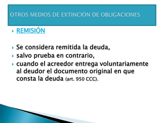  REMISIÓN
 Se considera remitida la deuda,
 salvo prueba en contrario,
 cuando el acreedor entrega voluntariamente
al deudor el documento original en que
consta la deuda (art. 950 CCC).
 
