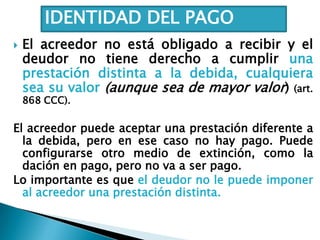  El acreedor no está obligado a recibir y el
deudor no tiene derecho a cumplir una
prestación distinta a la debida, cualquiera
sea su valor (aunque sea de mayor valor) (art.
868 CCC).
El acreedor puede aceptar una prestación diferente a
la debida, pero en ese caso no hay pago. Puede
configurarse otro medio de extinción, como la
dación en pago, pero no va a ser pago.
Lo importante es que el deudor no le puede imponer
al acreedor una prestación distinta.
IDENTIDAD DEL PAGO
 