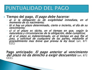  Tiempo del pago. El pago debe hacerse:
◦ a) si la obligación es de exigibilidad inmediata, en el
momento de su nacimiento;
◦ b) si hay un plazo determinado, cierto o incierto, el día de su
vencimiento;
◦ c) si el plazo es tácito, en el tiempo en que, según la
naturaleza y circunstancias de la obligación, debe cumplirse;
◦ d) si el plazo es indeterminado, en el tiempo en que fije el
juez, a solicitud de cualquiera de las partes, mediante el
procedimiento mas breve que prevea la ley local. (art. 871
CCC)
Pago anticipado: El pago anterior al vencimiento
del plazo no da derecho a exigir descuentos (art. 872
CCC).
 