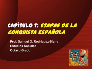 Capítulo 7: Etapas de la
conquista española
Prof. Samuel O. Rodríguez-Sierra
Estudios Sociales
Octavo Grado
 