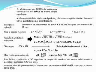 Para facilitar a utilização, a ISO organizou os campos de tolerância em tabelas, relacionando as
posições e qualidades de furos e eixos.
A norma NB - 86 apresenta diversas tabelas tanto para o sistema FURO BASE, como para o sistema
EIXO BASE.
Os afastamentos dos FUROS são exatamente
simétricos aos dos EIXOS da mesma posição
e qualidade.
ai (afastamento inferior do furo) é igual a as (afastamento superior do eixo da mesma
letra e qualidade) com o sinal trocado.
Exemplo de
aplicação:
Determinar os afastamentos do eixo n 6 e do furo N 6 para uma dimensão de
40 mm.
Para a posição n, temos: ai = +5D0,34 ai = +5x400,34 ai = 17,5 ~ 17 
73
38
1500
50
30 ,




MG

6
,
1
)
001
,
0
73
,
38
(
73
,
38
45
,
0
i 3 



Temos que: IT 6 = 10i Tolerância fundamental = 16 μ

33
16
17
as 



Que resulta para o eixo n 6: 40
+ 0,033
+ 0,017
e para o furo N 6: 40
- 0,017
- 0,033
Cálculo da unidade de
tolerância
 