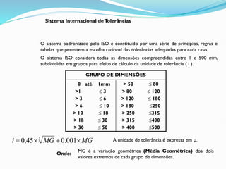 Sistema Internacional deTolerâncias
O sistema padronizado pelo ISO é constituído por uma série de princípios, regras e
tabelas que permitem a escolha racional das tolerâncias adequadas para cada caso.
O sistema ISO considera todas as dimensões compreendidas entre 1 e 500 mm,
subdivididas em grupos para efeito de cálculo da unidade de tolerância ( i ).
MG
MG
i 


 001
.
0
45
,
0 3
Onde:
A unidade de tolerância é expressa em μ.
GRUPO DE DIMENSÕES
0 até 1mm
>1 ≤ 3
> 3 ≤ 6
> 6 ≤ 10
> 10 ≤ 18
> 18 ≤ 30
> 30 ≤ 50
> 50 ≤ 80
> 80 ≤ 120
> 120 ≤ 180
> 180 ≤250
> 250 ≤315
> 315 ≤400
> 400 ≤500
MG é a variação geométrica (Média Geométrica) dos dois
valores extremos de cada grupo de dimensões.
 
