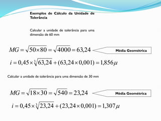 Exemplos de Cálculo da Unidade de
Tolerância
Calcular a unidade de tolerância para uma
dimensão de 60 mm
24
,
63
4000
80
50 



MG

856
,
1
)
001
,
0
24
,
63
(
24
,
63
45
,
0 3





i
Calcular a unidade de tolerância para uma dimensão de 30 mm
24
,
23
540
30
18 



MG

307
,
1
)
001
,
0
24
,
23
(
24
,
23
45
,
0 3





i
Média Geométrica
Média Geométrica
 