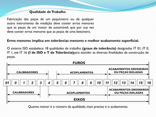 Qualidade deTrabalho
Fabricação das peças de um paquímetro ou de qualquer
outro instrumento de medição deve conter erros menores
que as peças de um motor de automóvel, que por sua vez
deve conter erros menores que as peças de uma betoneira.
Erros menores implica em tolerâncias menores e melhor acabamento superficial.
O sistema ISO estabelece 18 qualidades de trabalho (graus de tolerância) designadas IT 01, IT 0,
IT 1, até IT 16 (I de ISO e T de Tolerância)para atender as diversas finalidades de construção de
peças.
01 0 1 2 3 4 5 6 7 8 9 10 11 12 13 14 15 16
CALIBRADORES
CALIBRADORES
ACOPLAMENTOS
ACOPLAMENTOS
ACABAMENTOS GROSSEIROS
OU PEÇAS ISOLADAS
ACABAMENTOS GROSSEIROS
OU PEÇAS ISOLADAS
FUROS
EIXOS
Quanto menor é o número da qualidade, mais preciso é o acabamento.
 