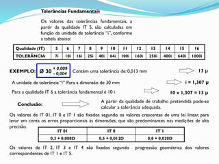Qualidade (IT) 5 6 7 8 9 10 11 12 13 14 15 16
TOLERÂNCIA 7i 10i 16i 25i 40i 64i 100i 160i 250i 400i 640i 1000i
Tolerâncias Fundamentais
Os valores das tolerâncias fundamentais, a
partir da qualidade IT 5, são calculadas em
função da unidade de tolerância “i”, conforme
a tabela abaixo:
Os valores de IT 01, IT 0 e IT 1 são fixados segundo os valores crescentes de uma lei linear, para
levar em conta os erros proporcionais às dimensões, que são predominantes nas medições de alta
precisão.
IT 01 IT 0 IT 1
0,3 + 0,008D 0,5 + 0,012D 0,8 + 0,020D
Os valores de IT 2, IT 3 e IT 4 são fixados segundo progressão geométrica dos valores
correspondentes de IT 1 e IT 5.
EXEMPLO: Contém uma tolerância de: 0,013 mm 13 μ
A unidade de tolerância “i” Para a dimensão de 30 mm i = 1,307 μ
Para a qualidade IT 6 a tolerância fundamental é 10 i 10 x 1,307 = 13 μ
Conclusão:
A partir da qualidade de trabalho pretendida pode-se
calcular a tolerância adequada.
Ø 30
+ 0,009
- 0,004
 