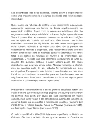 são encontrados nos seus trabalhos. Mesmo assim é surpreendente
como uma imagem completa e acurada do mundo eles foram capazes
de produzir.
Suas teorias da natureza da matéria eram basicamente aristotélicas,
comumente expressas em termos da teoria enxofre-mercúrio da
composição metálica. Assim como os crentes em Aristóteles, eles não
negavam a verdade da possibilidade da transmutação, apesar de tanto
Vincent quanto Albert expressaram reservas no tocante Às condições
sob as quais ela poderia ser realizada. Eles sabiam que muitos
charlatães clamavam ser alquimistas. No todo, esses enciclopedistas
eram homens racionais e de visão clara. Eles não se perdiam em
especulações místicas e alegóricas. Eles realizavam a tarefa que eles
tinham estabelecido para si mesmos: coletar e sistematizar os vários
fatos e as teorias da natureza do mundo e as propriedades das
substâncias. É verdade que eles raramente consultavam os livros de
receitas dos químicos práticos, e assim sabiam pouco das novas
descobertas que estavam sendo feitas. Albertus menciona o alcohol,
mas ao contrário nada do seu trabalho foi mencionado em suas
enciclopédias. Eles próprios não fizeram novas descobertas, mas seus
trabalhos pavimentaram o caminho para os trabalhadores que se
seguiram e seus livros eram consultados em todos os lugares pelos
alquimistas e químicos que viveram depois deles.
Praticamente contemporâneos a esses grandes estudiosos foram três
outros homens que contribuíram eles próprios um pouco para o avanço
da química, mas quem, por causa das suas autoridades em outros
campos, mais tarde vieram a ser considerados autoridades também em
Alquimia. Esses era os eruditos e missionários Catalães, Raymond Lull
(1235-1315), o médico Catalão, Arnold de Villanova (morreu em 1311),
e o Frei Inglês, Roger Bacon (morreu em 1292).
O período dos Séculos XII e XIII foi da maior importância na historia da
Química. Ele marca o início de um grande avanço da Química na
 