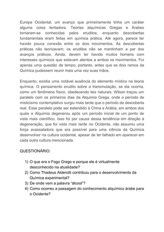 Europa Ocidental, um avanço que primeiramente tinha um caráter
alguma coisa tentadora. Teorias alquímicas Gregas e Árabes
tornaram-se conhecidas pelos eruditos, enquanto descobertas
fundamentais eram feitas em química prática. Até agora, parece ter
havido pouca conexão entre os dois movimentos. As descobertas
práticas não teorizavam; os eruditos não se mantinham a par dos
avanços práticos. Ainda, devem ter havido muitos homens com
interesses químicos que estavam atentos a ambos os movimentos. Foi
apenas uma questão de tempo, portanto, antes que os dois ramos da
Química pudessem reunir mais uma vez suas mãos.
Enquanto, existia uma notável ausência do elemento místico na teoria
química. O pensamento erudito sobre a transmutação, se ela ocorria,
como um fenômeno físico, obedecendo leis naturais. Wilson traçou um
paralelo com os primeiros dias da Alquimia Grega, onde o período de
misticismo contemplativo surgiu mais tarde que o período da descoberta
real. Esse paralelo pode ser estendido à China e Arábia, em ambos dos
quais a Alquimia degenerou após um período inicial de um ponto de
vista mais científico. Isso foi por causa dessa tendência em direção à
degeneração, que foi vista mais tarde no Ocidente, não assumiu uma
força avassaladora que era possível para uma ciência da Química
desenvolver na cultura ocidental, apesar de ter falhado em aparecer em
cada outra cultura mencionada.
QUESTIONÁRIO:
1) O que era o Fogo Grego e porque ele é virtualmente
desconhecido na atualidade?
2) Como Thadeus Alderotti contribuiu para o desenvolvimento da
Química experimental?
3) De onde vem a palavra “álcool”?
4) Como ocorreu a passagem do conhecimento alquímico árabe para
o Ocidente?
 