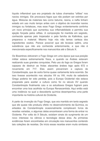 líquido inflamável que era projetado de tubos chamados “sifões” nos
navios inimigos. Ele provocava fogos que não podiam ser extintos por
água. Misturas de materiais tais como betume, resina, e nafta tinham
estado em uso muito tempo antes com o objetivo de incendiar navios
inimigos ou fortalezas, mas esse Fogo Grego evidentemente continha
um novo principio que aumentou sua inflamabilidade e permitiu sua
ejeção forçada pelos sifões. A composição foi mantida em segredo,
conhecida apenas pelo Imperador e pela família de Kallinikos, que
preparava o material. Mesmo hoje nós não temos certeza dos
ingredientes exatos. Parece possível que ele levasse salitre, uma
substância que não era conhecida anteriormente, e que não é
mencionada especificamente nos manuscritos até o Século X.
Os Bizantinos obtiveram o Fogo Grego em uma época que sua posição
militar estava extremamente fraca, e quando os Árabes estavam
realizando suas grandes conquistas. Pelo uso do fogo os Gregos foram
capazes de destruir as frotas atacantes árabes logo após 672 e
novamente em 717. Eles assim preveniram a captura de
Constantinopla, que de outra forma quase certamente teria ocorrido. Se
isso tivesse acontecido nos séculos VII ou VIII, muito da sabedoria
Grega poderia ter sido perdida, pois a Europa Ocidental não estava
preparada para aceitar a cultura como foi no século XV quando
Constantinopla finalmente caiu e os estudiosos Gregos fugiram para
encontrar uma boa acolhida na Europa Renascentista. Aqui então está
uma instância na qual a descoberta química desempenhou uma parte
importante na história cultural do Ocidente.
A parte da invenção do Fogo Grego, que era mantido em tanto segredo
que ele quase não produziu efeito no desenvolvimento da Química, os
artesãos de Constantinopla ocasionalmente compilavam livros de
receitas variadas, e algumas delas encontraram uma forma de entrar no
Ocidente. Por volta do X Século, existiam sinais do surgimento de um
novo interesse na ciência e tecnologia dessa área. As primeiras
evidências foram encontradas em circulação nos manuscritos contendo
tais coleções de receitas. De início essas receitas eram muito similares
 