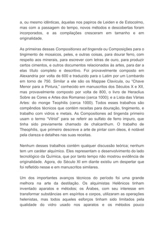 a, ou mesmo idênticas, àquelas nos papiros de Leiden e de Estocolmo,
mas com a passagem do tempo, novos métodos e descobertas foram
incorporados, e as compilações cresceram em tamanho e em
originalidade.
As primeiras dessas ​Compositiones ad tingenda ​ou Composições para o
tingimento de mosaicos, peles, e outras coisas, para dourar ferro, com
respeito aos minerais, para escrever com letras de ouro, para produzir
certos cimentos, e outros documentos relacionados às artes, para dar a
elas título completo e descritivo. Foi provavelmente composto em
Alexandria por volta de 600 e traduzido para o Latim por um Lombardo
em torno de 750. Similar a ele são os Mappae Clavicula, ou “Chave
Menor para a Pintura,” conhecido em manuscritos dos Séculos X e XII,
mas provavelmente composto por volta de 800, o livro de Heraclius
Sobre as Cores e Artes dos Romanso (cerca 1000); e a Lista das Várias
Artes: do monge Teophilis (cerca 1000). Todos esses trabalhos são
compêndios técnicos que contém receitas para douração, tingimento, e
trabalho com vidros e metais. As Compositiones ad tingenda primeiro
usam o termo “Vitriol” para se referir ao sulfato de ferro impuro, que
tinha sido previamente chamado de chalcanthum. O trabalho de
Theophilis, que primeiro descreve a arte de pintar com óleos, é notável
pela clareza e detalhes nas suas receitas.
Nenhum desses trabalhos contém qualquer discussão teórica; nenhum
tem um caráter alquímico. Eles representam o desenvolvimento do lado
tecnológico da Química, que por tanto tempo não mostrou evidência de
originalidade. Agora, do Século XI em diante existiu um despertar que
foi refletido nesse e em manuscritos similares.
Um dos importantes avanços técnicos do período foi uma grande
melhora na arte da destilação. Os alquimistas Helênicos tinham
inventado aparatos e métodos; os Árabes, com seu interesse em
transformar substâncias em espíritos e corpos, utilizaram as operações
helenistas, mas todos aqueles esforços tinham sido limitados pela
qualidade do vidro usado nos aparatos e os métodos pouco
 