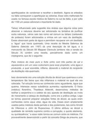aperfeiçoados de condensar e recolher o destilado. Agora os artesãos
na Itália começaram a aperfeiçoar as vidrarias. Esse vidro melhorado foi
usado na famosa escola médica de Salerno no sul da Itália, e por volta
de 1100 um passo adicional e importante foi dado.
Talvez influenciado pela sugestão dos árabes que alguma coisa para
absorver a natureza deveria ser adicionada na tentativa de purificar
outra natureza, vários sais tais como sal comum ou tártaro (carbonato
de potássio) foram adicionados a vinhos em um vaso de destilação.
Esses absorviam parte da água e permitiam recuperar em um destilado
a “água” que havia queimado. Uma receita do Mestre Salemus de
Salerno (falecido em 1167) dá uma descrição de tal água, e o
manuscrito do Século XII Mappae Clavicula (embora não a versão do
Século X) contém uma receita, parcialmente dada como um
criptograma, que diz o seguinte:
Pela mistura do mais puro e forte vinho com três partes de sal e
aquecendo-o em um vaso costumeiro para esse propósito, uma água é
produzida, a qual acendida, inflama, deixando o material do recipiente
de destilação não-queimado.
Isso obviamente era uma solução diluída de álcool que queimava a uma
temperatura tão baixa que não inflamava o material no qual ela era
colocada. Tal solução tornou-se conhecida como aguardente, água que
queima. Interesse nessa substância aumentou rapidamente. O físico
(médico) florentino, Thaddeus Alderotti, desenvolveu métodos de
resfriar a serpentina e o coletor do seu aparato de destilação ao invés
de meramente a cabeça de destilação, como era a prática antiga. Logo
se tornou possível preparar soluções fortes de álcool, as quais eram
conhecidas como ​aqua vitae​, água da vida. Esses eram amplamente
usados pelos médicos deste período e dos posteriores, tais como Arnold
de Villanova e John de Rupescissa. O último atribuiu ao álcool a
qualidade de remédio supremo contra a corrupção, o quinto elemento,
ou quintessência,” a essa visão tornou-se comum entre os médicos. Foi
provavelmente desenvolvido a partir do conceito Grego de pneuma, que
 