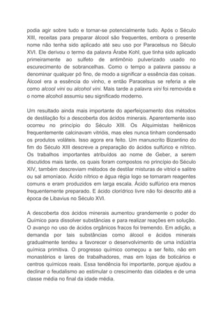 podia agir sobre tudo e tornar-se potencialmente tudo. Após o Século
XIII, receitas para preparar álcool são frequentes, embora o presente
nome não tenha sido aplicado até seu uso por Paracelsus no Século
XVI. Ele derivou o termo da palavra Árabe Kohl, que tinha sido aplicado
primeiramente ao sulfeto de antimônio pulverizado usado no
escurecimento de sobrancelhas. Como o tempo a palavra passou a
denominar qualquer pó fino, de modo a significar a essência das coisas.
Álcool era a essência do vinho, e então Paracelsus se referia a ele
como ​alcool vini ou ​alcohol vini​. Mais tarde a palavra ​vini ​foi removida e
o nome alcohol assumiu seu significado moderno.
Um resultado ainda mais importante do aperfeiçoamento dos métodos
de destilação foi a descoberta dos ácidos minerais. Aparentemente isso
ocorreu no princípio do Século XIII. Os Alquimistas helênicos
frequentemente calcinavam vitrióis, mas eles nunca tinham condensado
os produtos voláteis. Isso agora era feito. Um manuscrito Bizantino do
fim do Século XIII descreve a preparação do ácidos sulfúrico e nítrico.
Os trabalhos importantes atribuídos ao nome de Geber, a serem
discutidos mais tarde, os quais foram compostos no princípio do Século
XIV, também descreviam métodos de destilar misturas de vitriol e salitre
ou sal amoníaco. Ácido nítrico e água régia logo se tornaram reagentes
comuns e eram produzidos em larga escala. Ácido sulfúrico era menos
frequentemente preparado. E ácido clorídrico livre não foi descrito até a
época de Libavius no Século XVI.
A descoberta dos ácidos minerais aumentou grandemente o poder do
Químico para dissolver substâncias e para realizar reações em solução.
O avanço no uso de ácidos orgânicos fracos foi tremendo. Em adição, a
demanda por tais substâncias como álcool e ácidos minerais
gradualmente tendeu a favorecer o desenvolvimento de uma indústria
química primitiva. O progresso químico começou a ser feito, não em
monastérios e lares de trabalhadores, mas em lojas de boticários e
centros químicos reais. Essa tendência foi importante, porque ajudou a
declinar o feudalismo ao estimular o crescimento das cidades e de uma
classe média no final da idade média.
 