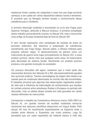 explosivas foram usadas em catapultas e esse hua yao (fogo química)
começou a ser usado em vários dispositivos bélicos navais e terrestres.
É provável que os Mongóis tenham levado o conhecimento dessa
substância para o Ocidente.
A primeira descrição ocidental é encontrada no Livro dos Fogos para
Queimar Inimigos, atribuído a Marcus Graecus. A primeira compilação
desse trabalho provavelmente ocorreu no Século VIII, mas o manuscrito
mais antigo na Europa Ocidental data do final do Século XIII
E sem dúvida representa uma compilação de receitas de todos os
períodos anteriores. Ele descreve a preparação de substâncias
semelhantes aos Fogo Grego, discute salitre, e oferece métodos para
preparar pólvora negra. O desenvolvimento da pólvora como um
instrumento de guerra toma lugar principalmente no Século XIV, e esse
produto químico, talvez mais que qualquer outra coisa, foi responsável
pela derrubada do sistema feudal. Novamente um produto químico
produziu uma grande revolução na sociedade.
Os avanços discutidos até agora, revelaram que a maior parte dos
manuscritos técnicos dos Séculos XI a XIII, são essencialmente aqueles
dos químicos práticos. Teorias cosmológicas da origem dos metais e as
causas para as mudanças observadas no mundo não são encontradas.
É bastante provável que algumas das observações registradas podem
ter sido sob a influência da estimulação do conhecimento que resultou
do contato próximo entre estudiosos Árabes e Europeus no período sob
discussão, mas os efeitos desse contato tem sido gravados em várias
classes diferentes de manuscritos.
Começando o trabalho de Constantinus Africanus (cerca 1020-1087) no
Século XI, um grande número de eruditos ocidentais tornou-se
consciente dos tesouros científicos disponíveis em língua Árabe. Pelo
século XII isso foi reconhecido especialmente na Espanha onde o
contato entre Mouros e Espanhóis era muito próximo. Logo foi
percebido que um vasto repositório de material estava à mão dos
 