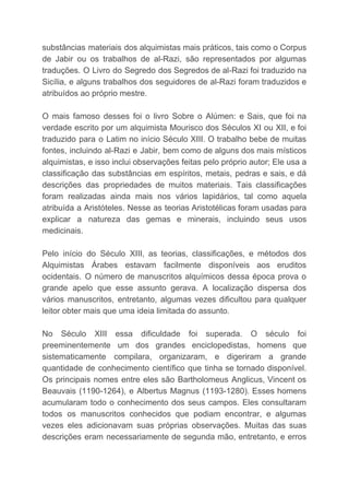 substâncias materiais dos alquimistas mais práticos, tais como o Corpus
de Jabir ou os trabalhos de al-Razi, são representados por algumas
traduções. O Livro do Segredo dos Segredos de al-Razi foi traduzido na
Sicília, e alguns trabalhos dos seguidores de al-Razi foram traduzidos e
atribuídos ao próprio mestre.
O mais famoso desses foi o livro Sobre o Alúmen: e Sais, que foi na
verdade escrito por um alquimista Mourisco dos Séculos XI ou XII, e foi
traduzido para o Latim no início Século XIII. O trabalho bebe de muitas
fontes, incluindo al-Razi e Jabir, bem como de alguns dos mais místicos
alquimistas, e isso inclui observações feitas pelo próprio autor; Ele usa a
classificação das substâncias em espíritos, metais, pedras e sais, e dá
descrições das propriedades de muitos materiais. Tais classificações
foram realizadas ainda mais nos vários lapidários, tal como aquela
atribuída a Aristóteles. Nesse as teorias Aristotélicas foram usadas para
explicar a natureza das gemas e minerais, incluindo seus usos
medicinais.
Pelo início do Século XIII, as teorias, classificações, e métodos dos
Alquimistas Árabes estavam facilmente disponíveis aos eruditos
ocidentais. O número de manuscritos alquímicos dessa época prova o
grande apelo que esse assunto gerava. A localização dispersa dos
vários manuscritos, entretanto, algumas vezes dificultou para qualquer
leitor obter mais que uma ideia limitada do assunto.
No Século XIII essa dificuldade foi superada. O século foi
preeminentemente um dos grandes enciclopedistas, homens que
sistematicamente compilara, organizaram, e digeriram a grande
quantidade de conhecimento científico que tinha se tornado disponível.
Os principais nomes entre eles são Bartholomeus Anglicus, Vincent os
Beauvais (1190-1264), e Albertus Magnus (1193-1280). Esses homens
acumularam todo o conhecimento dos seus campos. Eles consultaram
todos os manuscritos conhecidos que podiam encontrar, e algumas
vezes eles adicionavam suas próprias observações. Muitas das suas
descrições eram necessariamente de segunda mão, entretanto, e erros
 