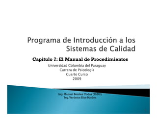 Capitulo 7: El Manual de Procedimientos
      Universidad Columbia del Paraguay
             Carrera de Psicología
                 Cuarto Curso
                     2009



           Ing. Manuel Benítez Codas (PhD©)
                Ing. Verónica Ríos Bordón



                                              1
 