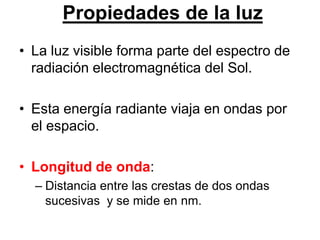 Propiedades de la luz
• La luz visible forma parte del espectro de
  radiación electromagnética del Sol.

• Esta energía radiante viaja en ondas por
  el espacio.

• Longitud de onda:
  – Distancia entre las crestas de dos ondas
    sucesivas y se mide en nm.
 