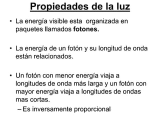 Propiedades de la luz
• La energía visible esta organizada en
  paquetes llamados fotones.

• La energía de un fotón y su longitud de onda
  están relacionados.

• Un fotón con menor energía viaja a
  longitudes de onda más larga y un fotón con
  mayor energía viaja a longitudes de ondas
  mas cortas.
   – Es inversamente proporcional
 