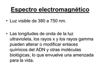 Espectro electromagnético
• Luz visible de 380 a 750 nm.

• Las longitudes de onda de la luz
  ultravioleta, los rayos x y los rayos gamma
  pueden alterar o modificar enlaces
  químicos del ADN y otras moléculas
  biológicas, lo que envuelve una amenzada
  para la vida.
 