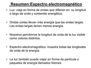 Resumen:Espectro electromagnético
• Luz: viaja en forma de ondas que difieren en: su longitud
  o largo de onda y contenido energético.

• Ondas cortas llevan más energía que las ondas largas.
  Las ondas largas tienen menos energía.

• Nosotros percibimos la longitud de onda de la luz visible
  como colores distintos.

• Espectro electromagnético: muestra todas las longitudes
  de onda de la energía.

• La luz también puede viajar en forma de partícula o
  paquetes de energía llamados fotones
 