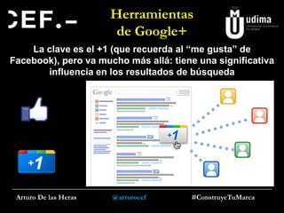 Herramientas
de Google+
La clave es el +1 (que recuerda al “me gusta” de
Facebook), pero va mucho más allá: tiene una significativa
influencia en los resultados de búsqueda

Arturo De las Heras

@arturocef

#ConstruyeTuMarca

 