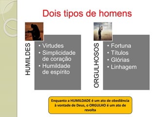 Dois tipos de homens
Enquanto a HUMILDADE é um ato de obediência
à vontade de Deus, o ORGULHO é um ato de
revolta
HUMILDES
• Virtudes
• Simplicidade
de coração
• Humildade
de espírito
ORGULHOSOS
• Fortuna
• Títulos
• Glórias
• Linhagem
 