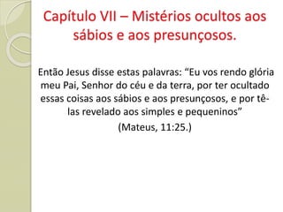Capítulo VII – Mistérios ocultos aos
sábios e aos presunçosos.
Então Jesus disse estas palavras: “Eu vos rendo glória
meu Pai, Senhor do céu e da terra, por ter ocultado
essas coisas aos sábios e aos presunçosos, e por tê-
las revelado aos simples e pequeninos”
(Mateus, 11:25.)
 