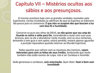 O mesmo acontece hoje com as grandes verdades reveladas pelo
Espiritismo. Certos incrédulos se admiram de que os Espíritos se esforcem
tão pouco para os convencer. É que eles se ocupam dos que buscam a luz
com boa-fé e humildade.
Conserve-se pura aos olhos de DEUS, se não quiser que seu anjo da
Guarda se retire e volte para Ele, escondendo o rosto com suas asas
brancas, pois se ele a abandonar neste mundo, com os seus remorsos,
deixando-a sem guia e sem apoio, estará perdida; restará apenas aguardar
a punição reparadora quando retornar ao Mundo Espiritual.
Todos aqueles que sofrem com as injustiças dos homens, sejam
tolerantes para com as faltas de seus irmãos, lembrando que vocês
também não estão isentos de culpa. Isto é ser Caridoso e Humilde.
Sede generosos e caridosos, sem ostentação. Quer dizer: fazei o bem com
humildade
Capítulo VII – Mistérios ocultos aos
sábios e aos presunçosos.
 
