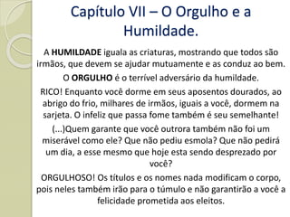 A HUMILDADE iguala as criaturas, mostrando que todos são
irmãos, que devem se ajudar mutuamente e as conduz ao bem.
O ORGULHO é o terrível adversário da humildade.
RICO! Enquanto você dorme em seus aposentos dourados, ao
abrigo do frio, milhares de irmãos, iguais a você, dormem na
sarjeta. O infeliz que passa fome também é seu semelhante!
(...)Quem garante que você outrora também não foi um
miserável como ele? Que não pediu esmola? Que não pedirá
um dia, a esse mesmo que hoje esta sendo desprezado por
você?
ORGULHOSO! Os títulos e os nomes nada modificam o corpo,
pois neles também irão para o túmulo e não garantirão a você a
felicidade prometida aos eleitos.
Capítulo VII – O Orgulho e a
Humildade.
 
