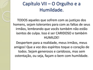 TODOS aqueles que sofrem com as justiças dos
homens, sejam tolerantes para com as faltas de seus
irmãos, lembrando que vocês também não estão
isentos de culpa. Isso é ser CARIDOSO e também
HUMILDE!
Despertem para a realidade, meus irmãos, meus
amigos! Que a voz dos espíritos toque o coração de
todos. Sejam generosos e caridosos, mas sem
ostentação, ou seja, façam o bem com humildade.
Capítulo VII – O Orgulho e a
Humildade.
 