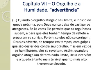 (...) Quando o orgulho atinge o seu limite, é indício de
queda próxima, pois Deus nunca deixa de castigar os
arrogantes. Se às vezes Ele permite que os orgulhosos
subam, é para que eles tenham tempo de refletir e
procurem se corrigir. Porém, se eles não se corrigem,
Deus os adverte, de tempos em tempos, com golpes
que são desferidos contra seu orgulho, mas em vez de
se humilharem, eles se revoltam. Assim, quando o
orgulho atinge um determinado limite, Deus intervém
e a queda é tanto mais terrível quanto mais alto
tiverem se elevado.
Capítulo VII – O Orgulho e a
Humildade. “advertência”
 