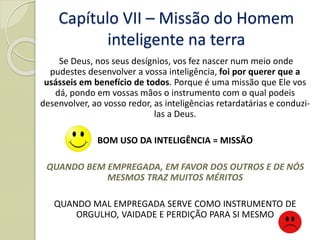 Capítulo VII – Missão do Homem
inteligente na terra
Se Deus, nos seus desígnios, vos fez nascer num meio onde
pudestes desenvolver a vossa inteligência, foi por querer que a
usásseis em benefício de todos. Porque é uma missão que Ele vos
dá, pondo em vossas mãos o instrumento com o qual podeis
desenvolver, ao vosso redor, as inteligências retardatárias e conduzi-
las a Deus.
BOM USO DA INTELIGÊNCIA = MISSÃO
QUANDO BEM EMPREGADA, EM FAVOR DOS OUTROS E DE NÓS
MESMOS TRAZ MUITOS MÉRITOS
QUANDO MAL EMPREGADA SERVE COMO INSTRUMENTO DE
ORGULHO, VAIDADE E PERDIÇÃO PARA SI MESMO
 