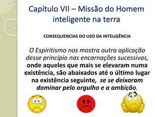 CONSEQUENCIAS DO USO DA INTELIGÊNCIA
O Espiritismo nos mostra outra aplicação
desse princípio nas encarnações sucessivas,
onde aqueles que mais se elevaram numa
existência, são abaixados até o último lugar
na existência seguinte, se se deixaram
dominar pelo orgulho e a ambição.
Capítulo VII – Missão do Homem
inteligente na terra
 