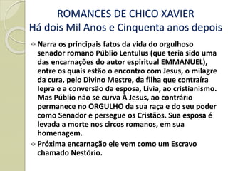 ROMANCES DE CHICO XAVIER
Há dois Mil Anos e Cinquenta anos depois
 Narra os principais fatos da vida do orgulhoso
senador romano Públio Lentulus (que teria sido uma
das encarnações do autor espiritual EMMANUEL),
entre os quais estão o encontro com Jesus, o milagre
da cura, pelo Divino Mestre, da filha que contraíra
lepra e a conversão da esposa, Lívia, ao cristianismo.
Mas Públio não se curva À Jesus, ao contrário
permanece no ORGULHO da sua raça e do seu poder
como Senador e persegue os Cristãos. Sua esposa é
levada a morte nos circos romanos, em sua
homenagem.
 Próxima encarnação ele vem como um Escravo
chamado Nestório.
 