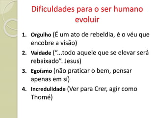 Dificuldades para o ser humano
evoluir
1. Orgulho (É um ato de rebeldia, é o véu que
encobre a visão)
2. Vaidade (“...todo aquele que se elevar será
rebaixado”. Jesus)
3. Egoísmo (não praticar o bem, pensar
apenas em sí)
4. Incredulidade (Ver para Crer, agir como
Thomé)
 