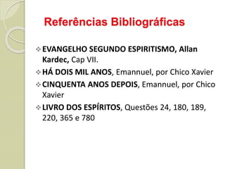Referências Bibliográficas
EVANGELHO SEGUNDO ESPIRITISMO, Allan
Kardec, Cap VII.
HÁ DOIS MIL ANOS, Emannuel, por Chico Xavier
CINQUENTA ANOS DEPOIS, Emannuel, por Chico
Xavier
LIVRO DOS ESPÍRITOS, Questões 24, 180, 189,
220, 365 e 780
 