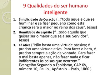 9 Qualidades do ser humano
inteligente
1. Simplicidade de Coração (...”todo aquele que se
humilhar e se fizer pequeno como esta
criança será o maior no reino dos céus”. Jesus)
2. Humildade de espirito (“...todo aquele que
quiser ser o maior que seja seu Servidor”.
Jesus)
3. Fé ativa (“Não basta uma virtude passiva; é
preciso uma virtude ativa. Para fazer o bem, é
preciso sempre a ação da vontade. Para fazer
o mal basta apenas, não fazer nada e ficar
indiferentes às coisas que ocorrem.”
Evangelho Segundo o Espitismo, CAP XV,
número 10, Paulo , Apóstolo – Paris, 1860 )
 